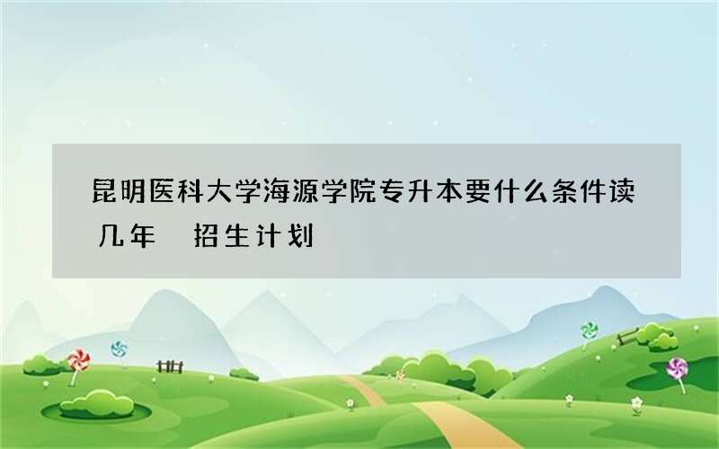 昆明医科大学海源学院专升本要什么条件读几年 招生计划